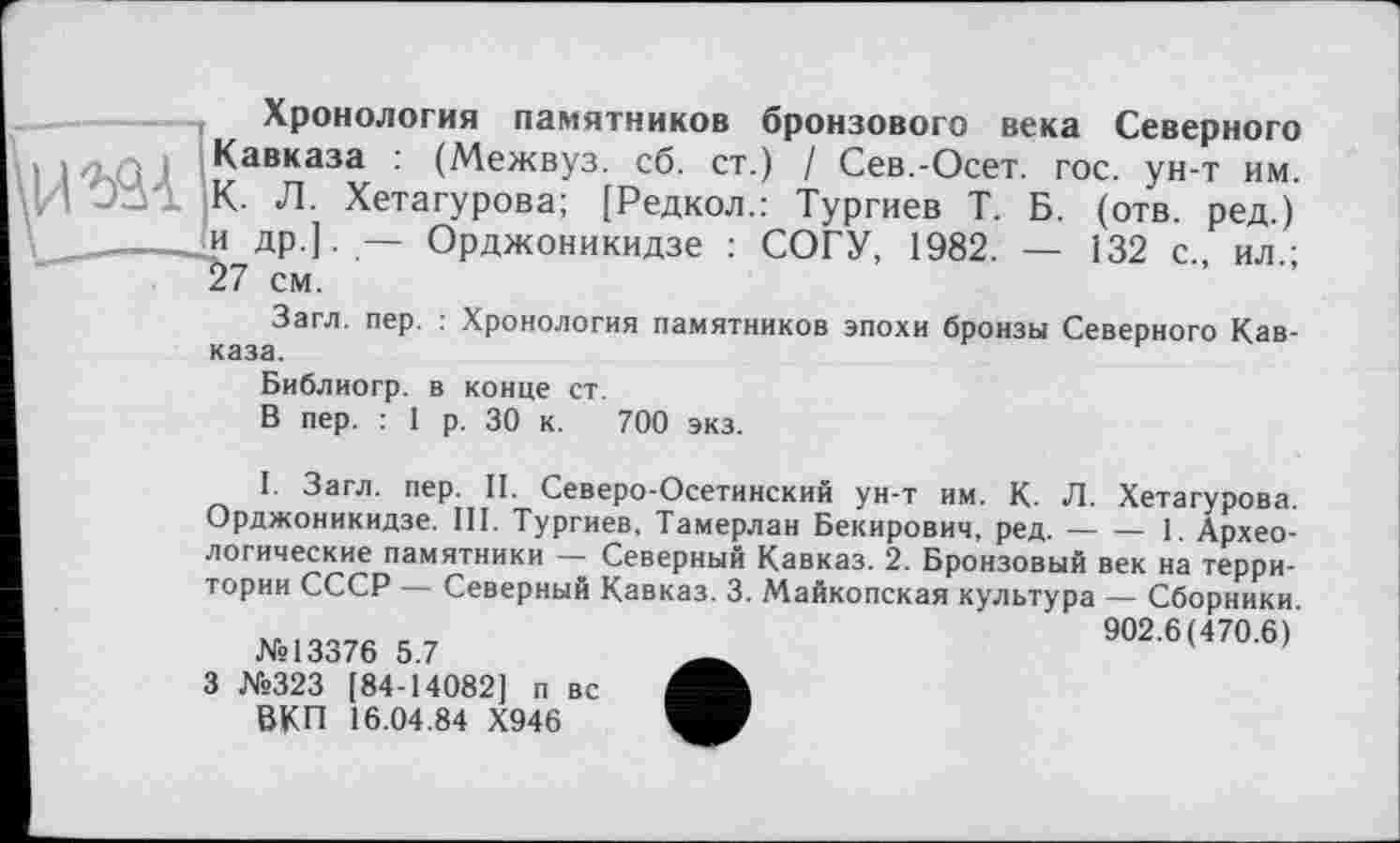 ﻿Хронология памятников бронзового века Северного Кавказа : (Межвуз. сб. ст.) / Сев.-Осет. гос. ун-т им. К- Л. Хетагурова; [Редкол.: Тургиев Т. Б. (отв. ред.) и др.]. — Орджоникидзе : СОГУ, 1982. — 132 с., ил.; 57 см.
Загл. пер. : Хронология памятников эпохи бронзы Северного Кавказа.
Библиогр. в конце ст.
В пер. : 1 р. 30 к. 700 экз.
І. Загл. пер. II. Северо-Осетинский ун-т им. К. Л. Хетагурова. Орджоникидзе. III. Тургиев, Тамерлан Бекирович, ред.---1. Архео-
логические памятники — Северный Кавказ. 2. Бронзовый век на территории СССР — Северный Кавказ. 3. Майкопская культура — Сборники.
№13376 5.7
3 №323 [84-14082] п вс ВКП 16.04.84 Х946
902.6(470.6)